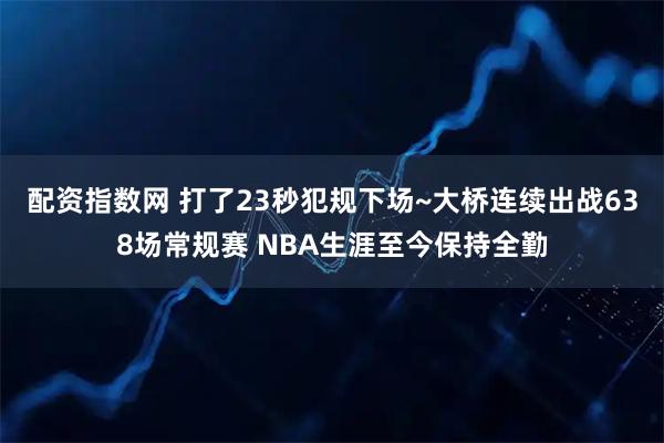 配资指数网 打了23秒犯规下场~大桥连续出战638场常规赛 NBA生涯至今保持全勤