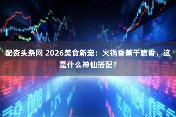 配资头条网 2026美食新宠：火锅香蕉干脆香，这是什么神仙搭配？